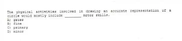 The physical activities involved in drawing an accurate representation of a circle would mostly include ________ motor skills.
A) gross
B) fine
C) primary
D) minor