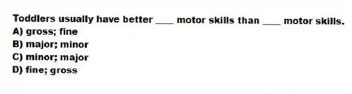 Toddlers usually have better ____ motor skills than ____ motor skills.
A) gross; fine
B) major; minor
C) minor; major
D) fine; gross