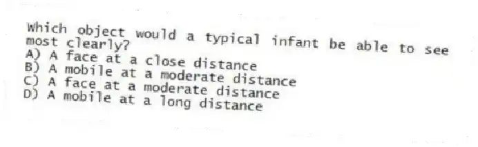 Which object would a typical infant be able to see most clearly?
A) A face at a close distance
B) A mobile at a moderate distance
C) A face at a moderate distance
D) A mobile at a long distance