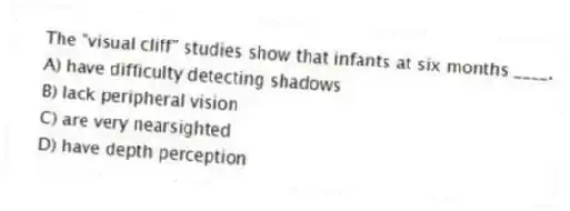 The "visual cliff" studies show that infants at six months ____.
A) have difficulty detecting shadows
B) lack peripheral vision
C) are very nearsighted
D) have depth perception