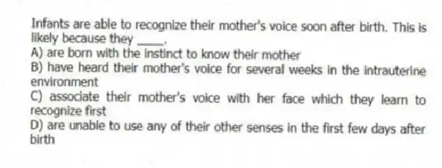 Infants are able to recognize their mother's voice soon after birth. This is likely because they ____.
A) are born with the instinct to know their mother
B) have heard their mother's voice for several weeks in the intrauterine environment
C) associate their mother's voice with her face which they learn to recognize first
D) are unable to use any of their other senses in the first few days after birth