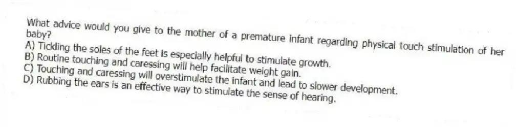 What advice would you give to the mother of a premature infant regarding physical touch stimulation of her baby?
A) Tickling the soles of the feet is especially helpful to stimulate growth.
B) Routine touching and caressing will help facilitate weight gain.
C) Touching and caressing will overstimulate the infant and lead to slower development.
D) Rubbing the ears is an effective way to stimulate the sense of hearing.