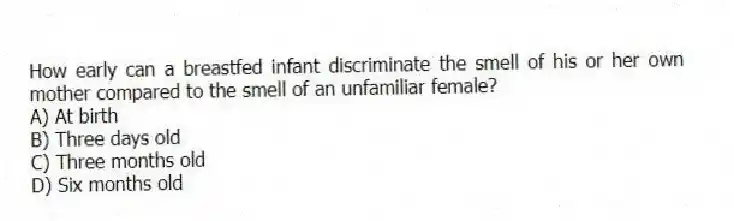 How early can a breastfed infant discriminate the smell of his or her own mother compared to the smell of an unfamiliar female?
A) At birth
B) Three days old
C) Three months old
D) Six months old