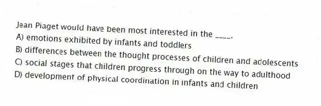 Jean Piaget would have been most interested in the ____.
A) emotions exhibited by infants and toddlers
B) differences between the thought processes of children and adolescents
C) social stages that children progress through on the way to adulthood
D) development of physical coordination in infants and children