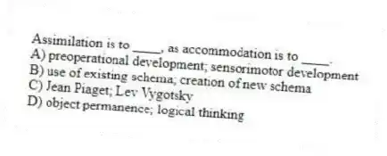 Assimilation is to ____, as accommodation is to ____.
A) preoperational development; sensorimotor development
B) use of existing schema; creation of new schema
C) Jean Piaget; Lev Vygotsky
D) object permanence; logical thinking