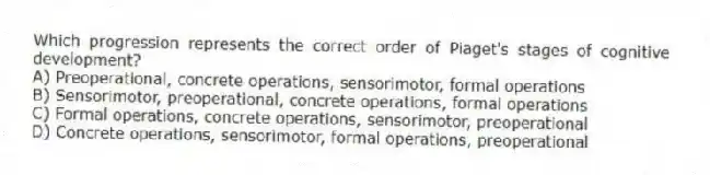 Which progression represents the correct order of Piaget's stages of cognitive development?
A) Preoperational, concrete operations, sensorimotor, formal operations
B) Sensorimotor, preoperational, concrete operations, formal operations
C) Formal operations, concrete operations, sensorimotor, preoperational
D) Concrete operations, sensorimotor, formal operations, preoperational