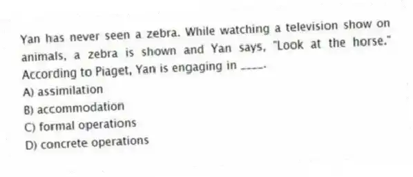 Yan has never seen a zebra. While watching a television show on animals, a zebra is shown and Yan says, "Look at the horse." According to Piaget, Yan is engaging in ____.
A) assimilation
B) accommodation
C) formal operations
D) concrete operations