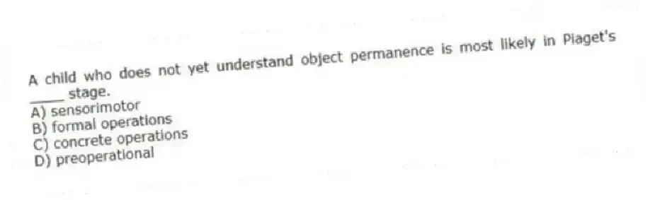 A child who does not yet understand object permanence is most likely in Piaget's ____ stage.
A) sensorimotor
B) formal operations
C) concrete operations
D) preoperational