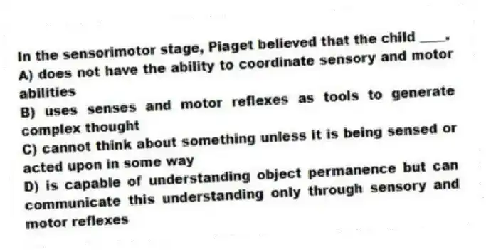 In the sensorimotor stage, Piaget believed that the child ____.
A) does not have the ability to coordinate sensory and motor abilities
B) uses senses and motor reflexes as tools to generate complex thought
C) cannot think about something unless it is being sensed or acted upon in some way
D) is capable of understanding object permanence but can communicate this understanding only through sensory and motor reflexes