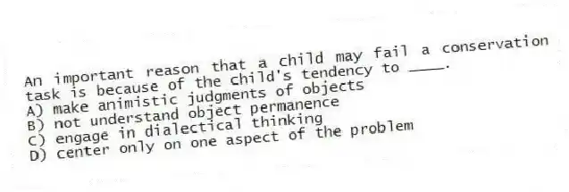 An important reason that a child may fail a conservation task is because of the child's tendency to ____.
A) make animistic judgments of objects
B) not understand object permanence
C) engage in dialectical thinking
D) center only on one aspect of the problem