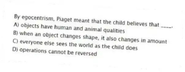 By egocentrism, Piaget meant that the child believes that ____.
A) objects have human and animal qualities
B) when an object changes shape, it also changes in amount
C) everyone else sees the world as the child does
D) operations cannot be reversed