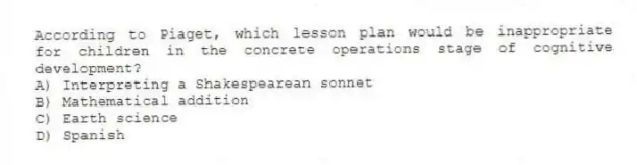According to Piaget, which lesson plan would be inappropriate for children in the concrete operations stage of cognitive development?
A) Interpreting a Shakespearean sonnet
B) Mathematical addition
C) Earth science
D) Spanish