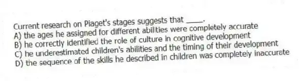 Current research on Piaget's stages suggests that ____.
A) the ages he assigned for different abilities were completely accurate
B) he correctly identified the role of culture in cognitive development
C) he underestimated children's abilities and the timing of their development
D) the sequence of the skills he described in children was completely inaccurate