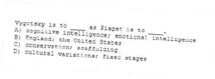 Vygotsky is to ____ as Piaget is to ____.
A) cognitive intelligence; emotional intelligence
B) England; the United States
C) conservation; scaffolding
D) cultural variations; fixed stages