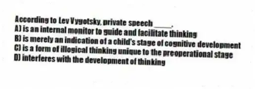 According to Lev Vygotsky, private speech ____.
A) is an internal monitor to guide and facilitate thinking
B) is merely an indication of a child's stage of cognitive development
C) is a form of illogical thinking unique to the preoperational stage
D) interferes with the development of thinking
