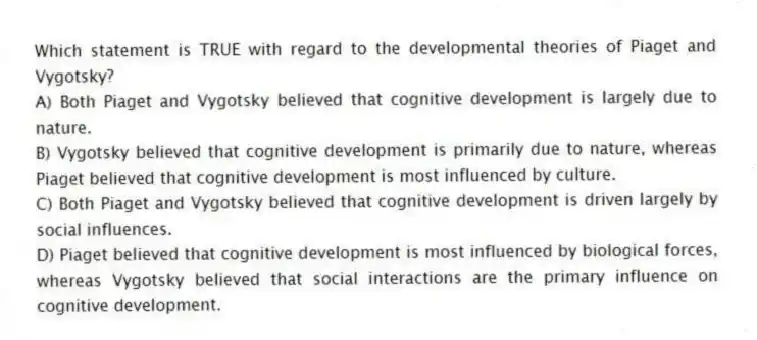 Which statement is TRUE with regard to the developmental theories of Piaget and Vygotsky?
A) Both Piaget and Vygotsky believed that cognitive development is largely due to nature.
B) Vygotsky believed that cognitive development is primarily due to nature, whereas Piaget believed that cognitive development is most influenced by culture.
C) Both Piaget and Vygotsky believed that cognitive development is driven largely by social influences.
D) Piaget believed that cognitive development is most influenced by biological forces, whereas Vygotsky believed that social interactions are the primary influence on cognitive development.