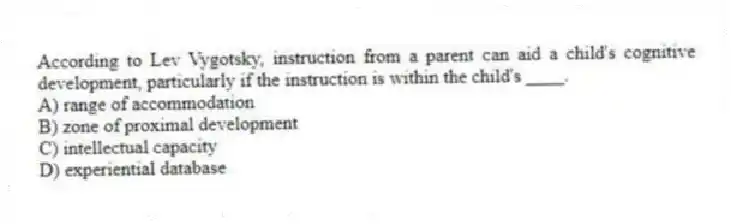 According to Lev Vygotsky, instruction from a parent can aid a child's cognitive development, particularly if the instruction is within the child's ____.
A) range of accommodation
B) zone of proximal development
C) intellectual capacity
D) experiential database