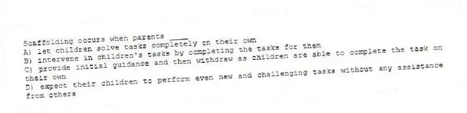 Scaffolding occurs when parents ____
A) let children solve tasks completely on their own
B) intervene in children's tasks by completing the tasks for them
C) provide initial guidance and then withdraw as children are able to complete the task on their own
D) expect their children to perform even new and challenging tasks without any assistance from others