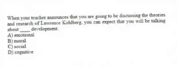 When your teacher announces that you are going to be discussing the theories and research of Lawrence Kohlberg, you can expect that you will be talking about ____ development.
A) emotional
B) moral
C) social
D) cognitive