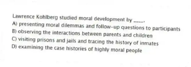 Lawrence Kohlberg studied moral development by ____.
A) presenting moral dilemmas and follow-up questions to participants
B) observing the interactions between parents and children
C) visiting prisons and jails and tracing the history of inmates
D) examining the case histories of highly moral people