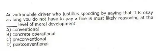 An automobile driver who justifies speeding by saying that it is okay as long you do not have to pay a fine is most likely reasoning at the ____ level of moral development.
A) conventional
B) concrete operational
C) preconventional
D) postconventional