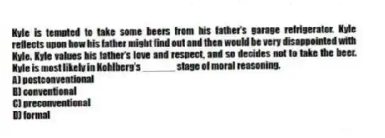 Kyle is tempted to take some beers from his father's garage refrigerator. Kyle reflects upon how his father might find out and then would be very disappointed with Kyle. Kyle values his father's love and respect, and so decides not to take the beer. Kyle is most likely in Kohlberg's ______ stage of moral reasoning.
A) postconventional
B) conventional
C) preconventional
D) formal