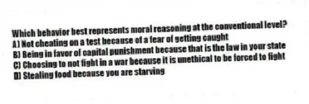 Which behavior best represents moral reasoning at the conventional level?
A) Not cheating on a test because of a fear of getting caught
B) Being in favor of capital punishment because that is the law in your state
C) Choosing to not fight in a war because it is unethical to be forced to fight
D) Stealing food because you are starving