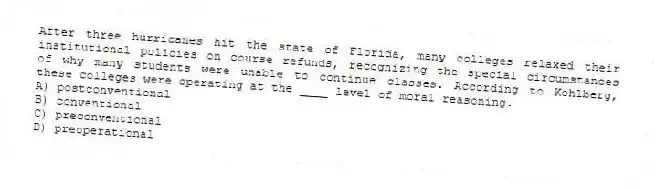 After three hurricanes hit the state of Florida, many colleges relaxed their institutional policies on course refunds, recognizing the special circumstances of why many students were unable to continue classes. According to Kohlberg, these colleges were operating at the ____ level of moral reasoning.
A) postconventional
B) conventional
C) preconventional
D) preoperational