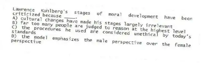 Lawrence Kohlberg's stages of moral development have been criticized because ____.
A) cultural changes have made his stages largely irrelevant
B) far too many people are judged to reason at the highest level
C) the procedures he used are considered unethical by today's standards
D) the model emphasizes the male perspective over the female perspective