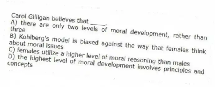 Carol Gilligan believes that ____.
A) there are only two levels of moral development, rather than three
B) Kohlberg's model is biased against the way that females think about moral issues
C) females utilize a higher level of moral reasoning than males
D) the highest level of moral development involves principles and concepts