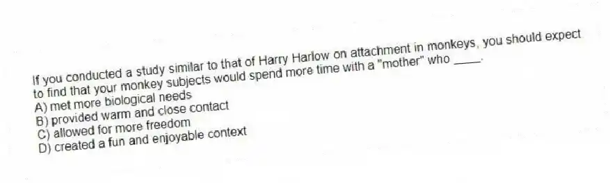 If you conducted a study similar to that of Harry Harlow on attachment in monkeys, you should expect to find that your monkey subjects would spend more time with a "mother" who ____.
A) met more biological needs
B) provided warm and close contact
C) allowed for more freedom
D) created a fun and enjoyable context