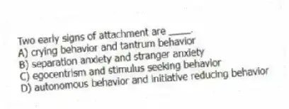 Two early signs of attachment are ____.
A) crying behavior and tantrum behavior
B) separation anxiety and stranger anxiety
C) egocentrism and stimulus seeking behavior
D) autonomous behavior and initiative reducing behavior