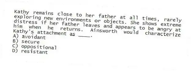 Kathy remains close to her father at all times, rarely exploring new environments or objects. She shows extreme distress if her father leaves and appears to be angry at him when he returns. Ainsworth would characterize Kathy's attachment as ____.
A) avoidant
B) secure
C) oppositional
D) resistant