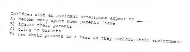 Children with an avoidant attachment appear to ____.
A) become very upset when parents leave
B) ignore their parents
C) cling to parents
D) use their parents as a base as they explore their environment