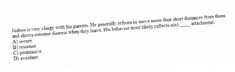 Joshua is very clingy with his parents. He generally refuses to move more than short distances from them and shows extreme distress when they leave. His behavior most likely reflects a(n) ____ attachment.
A) secure
B) resistant
C) permissive
D) avoidant