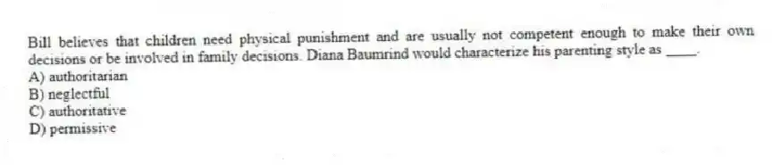 Bill believes that children need physical punishment and are usually not competent enough to make their own decisions or be involved in family decisions. Diana Baumrind would characterize his parenting style as ____.
A) authoritarian
B) neglectful
C) authoritative
D) permissive