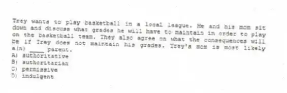 Trey wants to play basketball in a local league. He and his mom sit down and discuss what grades he will have to maintain in order to play on the basketball team. They also agree on what the consequences will be if Trey does not maintain his grades. Trey's mom is most likely a(n) ____ parent.
A) authoritative
B) authoritarian
C) permissive
D) indulgent