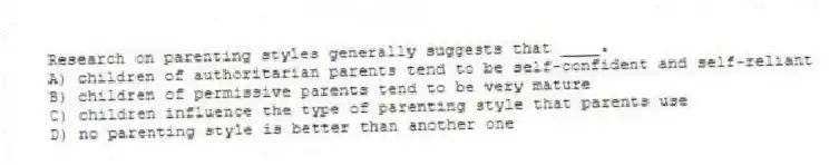 Research on parenting styles generally suggests that ____.
A) children of authoritarian parents tend to be self-confident and self-reliant
B) children of permissive parents tend to be very mature
C) children influence the type of parenting style that parents use
D) no parenting style is better than another one
