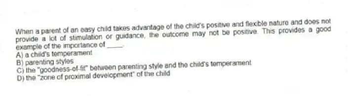 When a parent of an easy child takes advantage of the child's positive and flexible nature and does not provide a lot of stimulation or guidance, the outcome may not be positive. This provides a good example of the importance of ____.
A) a child's temperament
B) parenting styles
C) the "goodness-of-fit" between parenting style and the child's temperament
D) the "zone of proximal development" of the child