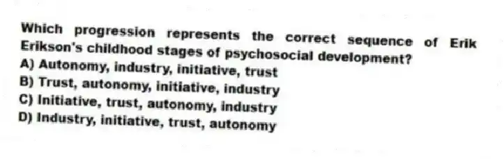 Which progression represents the correct sequence of Erik Erikson's childhood stages of psychosocial development?
A) Autonomy, industry, initiative, trust
B) Trust, autonomy, initiative, industry
C) Initiative, trust, autonomy, industry
D) Industry, initiative, trust, autonomy
