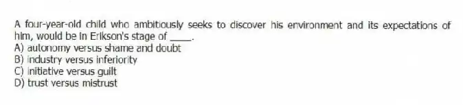A four-year-old child who ambitiously seeks to discover his environment and its expectations of him, would be in Erikson's stage of ____.
A) autonomy versus shame and doubt
B) industry versus inferiority
C) initiative versus guilt
D) trust versus mistrust