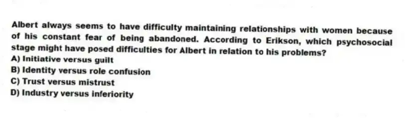 Albert always seems to have difficulty maintaining relationships with women because of his constant fear of being abandoned. According to Erikson, which psychosocial stage might have posed difficulties for Albert in relation to his problems?
A) Initiative versus guilt
B) Identity versus role confusion
C) Trust versus mistrust
D) Industry versus inferiority