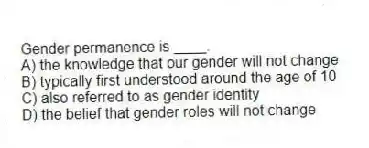 Gender permanence is ____.
A) the knowledge that our gender will not change
B) typically first understood around the age of 10
C) also referred to as gender identity
D) the belief that gender roles will not change