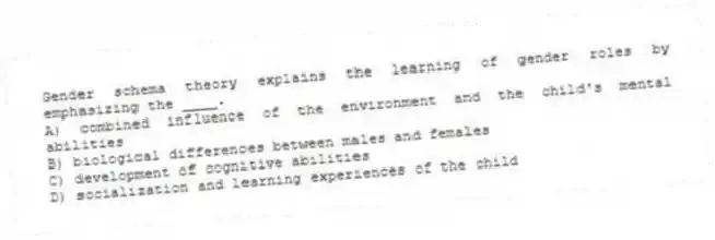 Gender schema theory explains the learning of gender roles by emphasizing the ____.
A) combined influence of the environment and the child's mental abilities
B) biological differences between males and females
C) development of cognitive abilities
D) socialization and learning experiences of the child