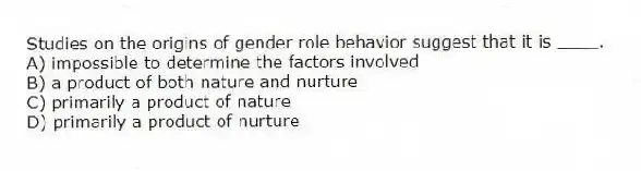 Studies on the origins of gender role behavior suggest that it is ____.
A) impossible to determine the factors involved
B) a product of both nature and nurture
C) primarily a product of nature
D) primarily a product of nurture