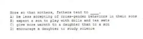 More so than mothers, fathers tend to ____.
A) be less accepting of cross-gender behaviors in their sons
B) expect a son to play with dolls and tea sets
C) give more warmth to a daughter than to a son
D) encourage a daughter to study science