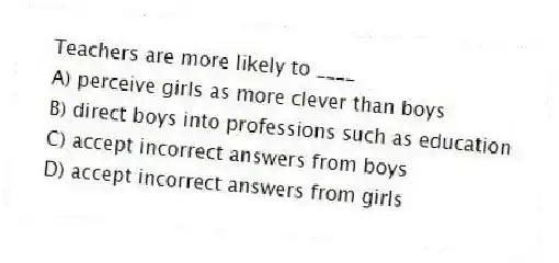Teachers are more likely to ____
A) perceive girls as more clever than boys
B) direct boys into professions such as education
C) accept incorrect answers from boys
D) accept incorrect answers from girls
