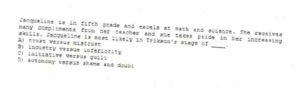 Jacqueline is in fifth grade and excels at math and science. She receives many compliments from her teacher and she takes pride in her increasing skills. Jacqueline is most likely in Erikson's stage of ____.
A) trust versus mistrust
B) industry versus inferiority
C) initiative versus guilt
D) autonomy versus shame and doubt