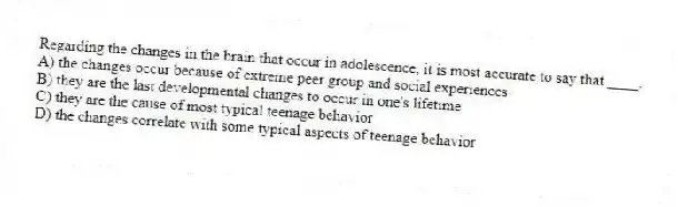 Regarding the changes in the brain that occur in adolescence, it is most accurate to say that ____.
A) the changes occur because of extreme peer group and social experiences
B) they are the last developmental changes to occur in one's lifetime
C) they are the cause of most typical teenage behavior
D) the changes correlate with some typical aspects of teenage behavior