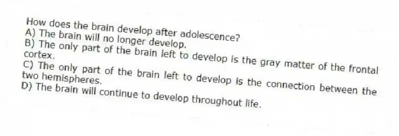 How does the brain develop after adolescence?
A) The brain will no longer develop.
B) The only part of the brain left to develop is the gray matter of the frontal cortex.
C) The only part of the brain left to develop is the connection between the two hemispheres.
D) The brain will continue to develop throughout life.